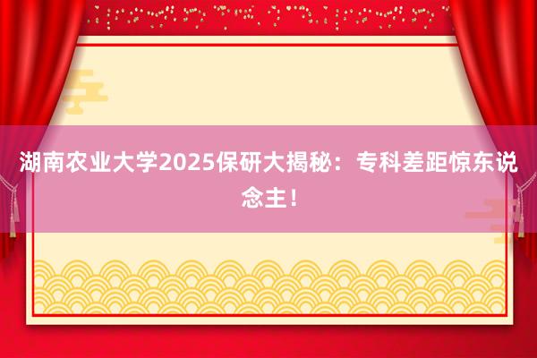 湖南农业大学2025保研大揭秘：专科差距惊东说念主！