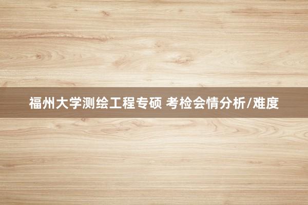 福州大学测绘工程专硕 考检会情分析/难度