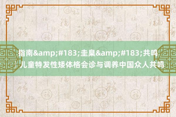 指南&#183;圭臬&#183;共鸣│儿童特发性矮体格会诊与调养中国众人共鸣