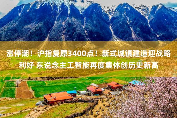涨停潮！沪指复原3400点！新式城镇建造迎战略利好 东说念主工智能再度集体创历史新高